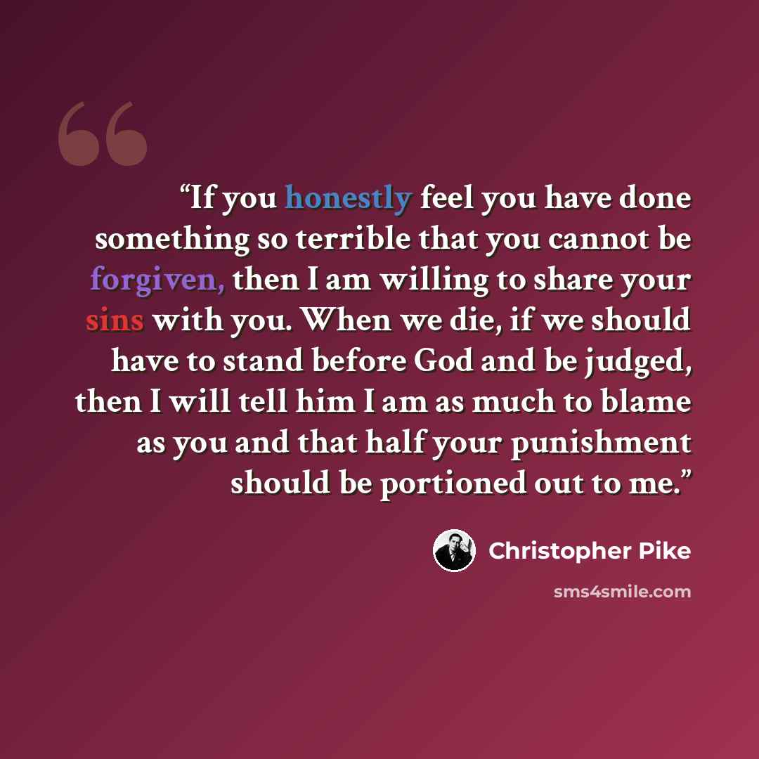 “If you honestly feel you have done something so terrible that you cannot be forgiven, then I am willing to share your sins with you. When we die, if we should have to stand before God and be judged, then I will tell him I am as much to blame as you and that half your punishment should be portioned…” quote by Christopher Pike