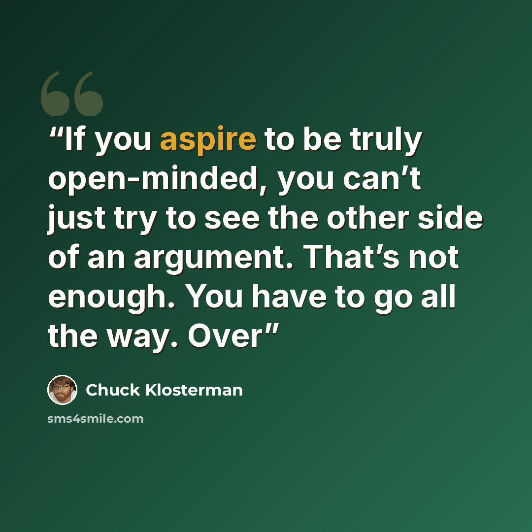“If you aspire to be truly open-minded, you can’t just try to see the other side of an argument. That’s not enough. You have to go all the way. Over” quote by Chuck Klosterman