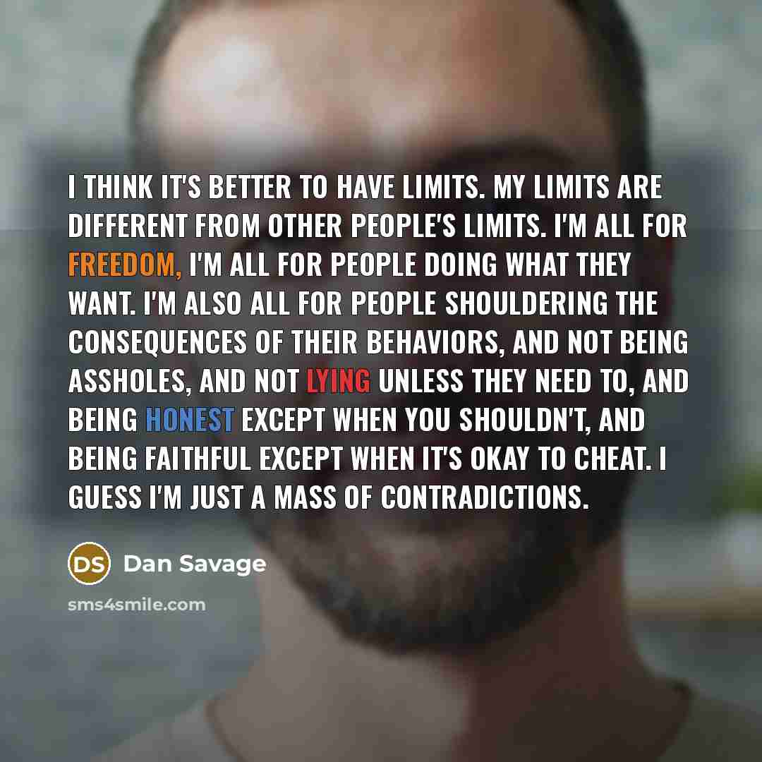 “I think it's better to have limits. My limits are different from other people's limits. I'm all for freedom, I'm all for people doing what they want. I'm also all for people shouldering the consequences of their behaviors, and not being assholes, and not lying unless they need to, and being honest…” quote by Dan Savage