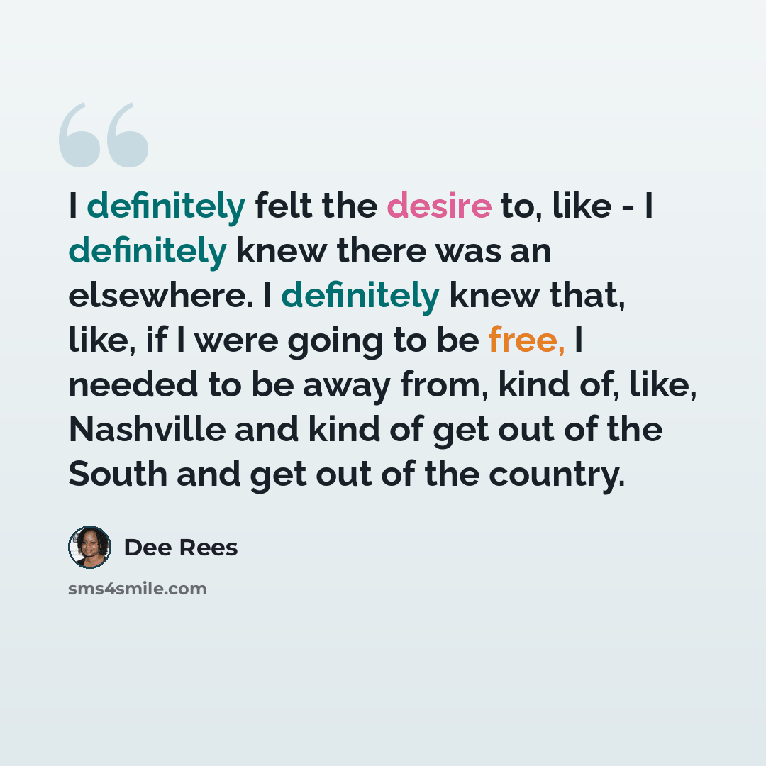 “I definitely felt the desire to, like - I definitely knew there was an elsewhere. I definitely knew that, like, if I were going to be free, I needed to be away from, kind of, like, Nashville and kind of get out of the South and get out of the country.” quote by Dee Rees