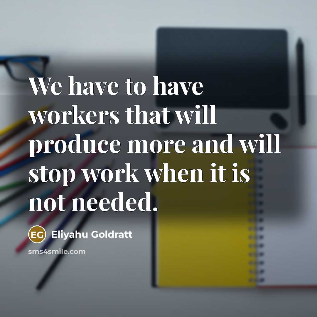 “We have to have workers that will produce more and will stop work when it is not needed.” quote by Eliyahu Goldratt