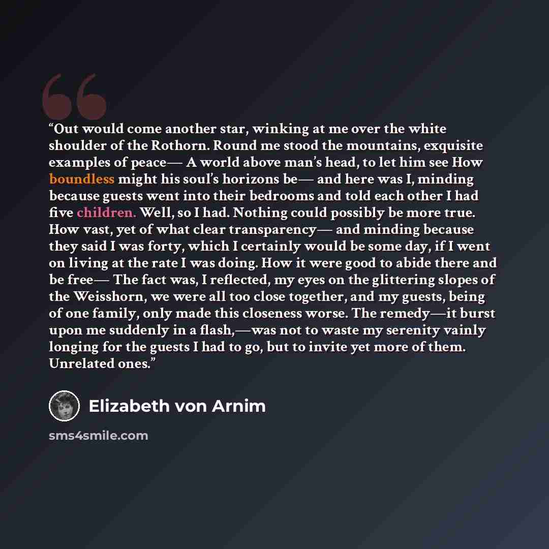 “Out would come another star, winking at me over the white shoulder of the Rothorn. Round me stood the mountains, exquisite examples of peace— A world above man’s head, to let him see How boundless might his soul’s horizons be— and here was I, minding because guests went into their bedrooms and…” quote by Elizabeth von Arnim