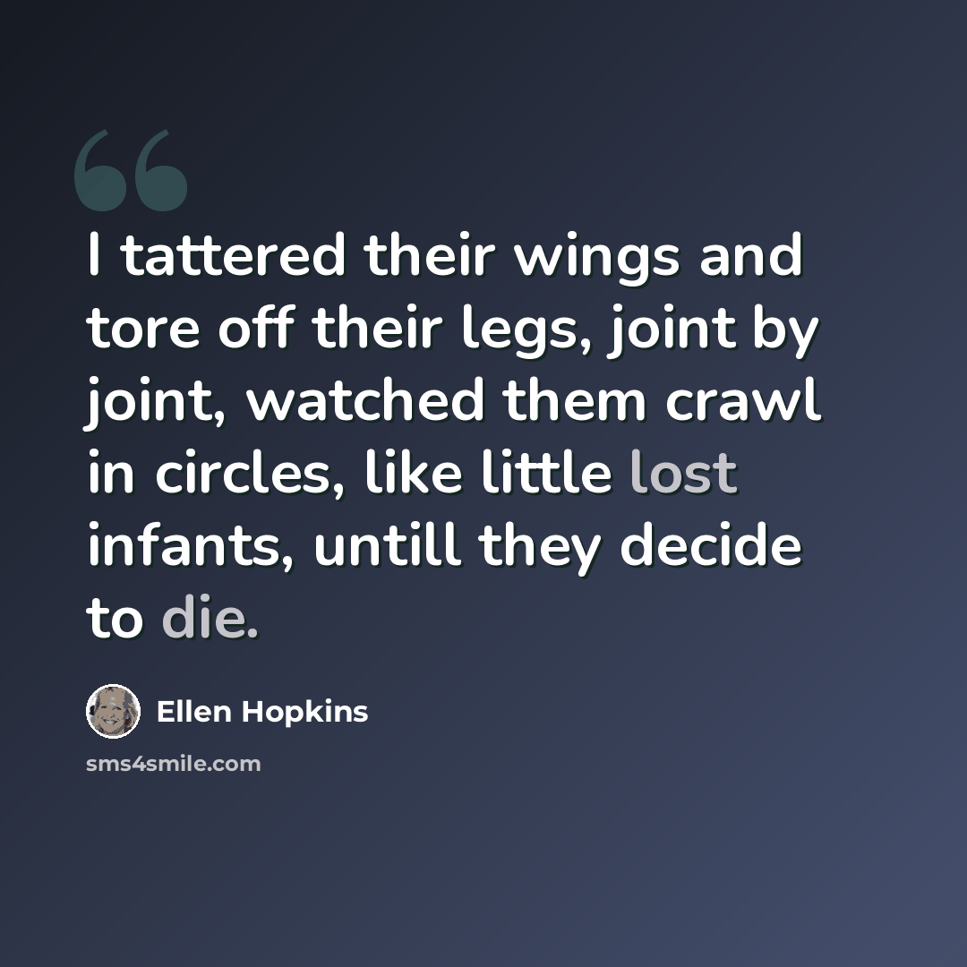 “I tattered their wings and tore off their legs, joint by joint, watched them crawl in circles, like little lost infants, untill they decide to die.” quote by Ellen Hopkins