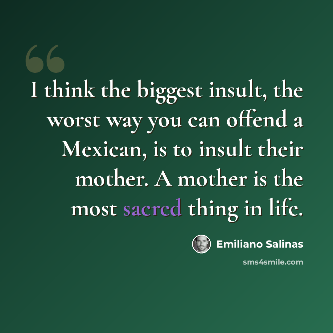 “I think the biggest insult, the worst way you can offend a Mexican, is to insult their mother. A mother is the most sacred thing in life.” quote by Emiliano Salinas