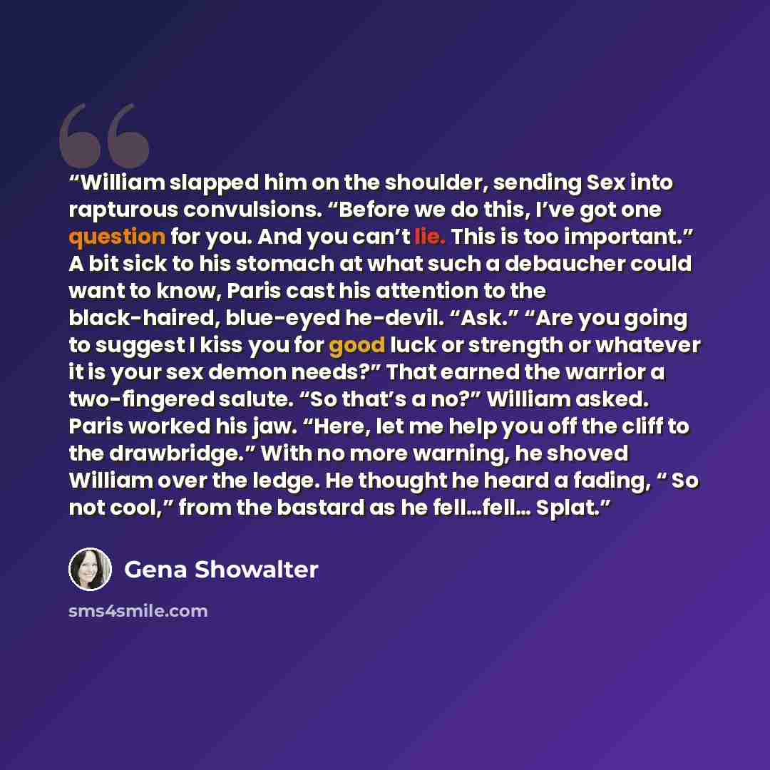 “William slapped him on the shoulder, sending Sex into rapturous convulsions. “Before we do this, I’ve got one question for you. And you can’t lie. This is too important.” A bit sick to his stomach at what such a debaucher could want to know, Paris cast his attention to the black-haired, blue-eyed…” quote by Gena Showalter