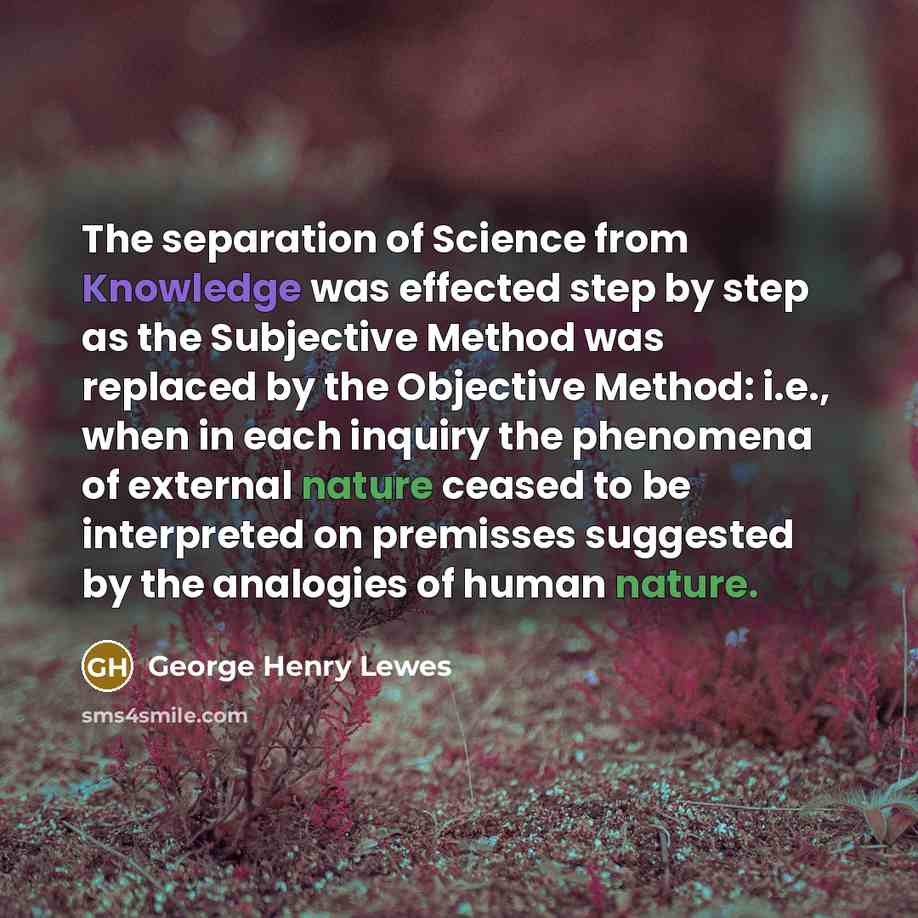 “The separation of Science from Knowledge was effected step by step as the Subjective Method was replaced by the Objective Method: i.e., when in each inquiry the phenomena of external nature ceased to be interpreted on premisses suggested by the analogies of human nature.” quote by George Henry Lewes