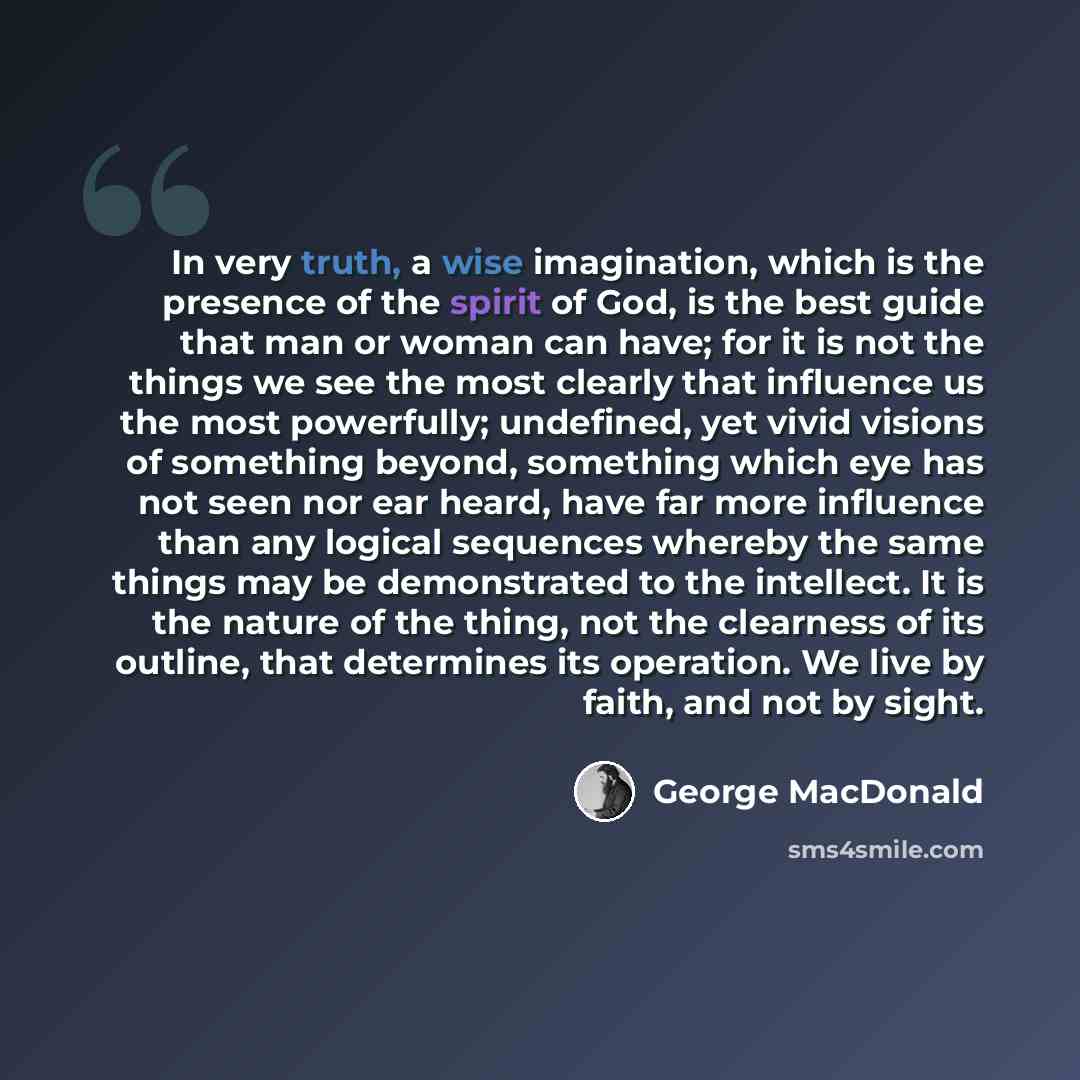 “In very truth, a wise imagination, which is the presence of the spirit of God, is the best guide that man or woman can have; for it is not the things we see the most clearly that influence us the most powerfully; undefined, yet vivid visions of something beyond, something which eye has not seen…” quote by George MacDonald