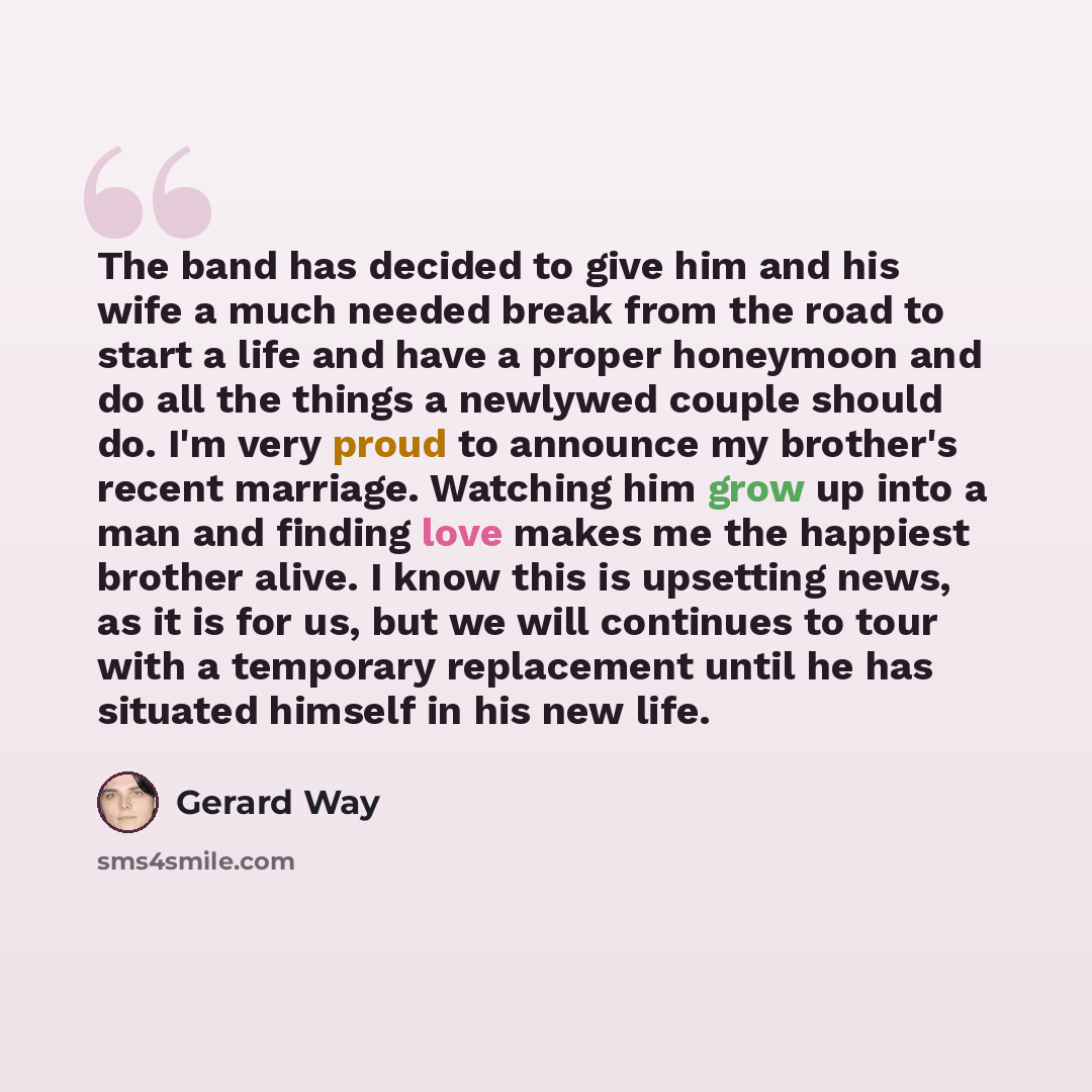 “The band has decided to give him and his wife a much needed break from the road to start a life and have a proper honeymoon and do all the things a newlywed couple should do. I'm very proud to announce my brother's recent marriage. Watching him grow up into a man and finding love makes me the…” quote by Gerard Way