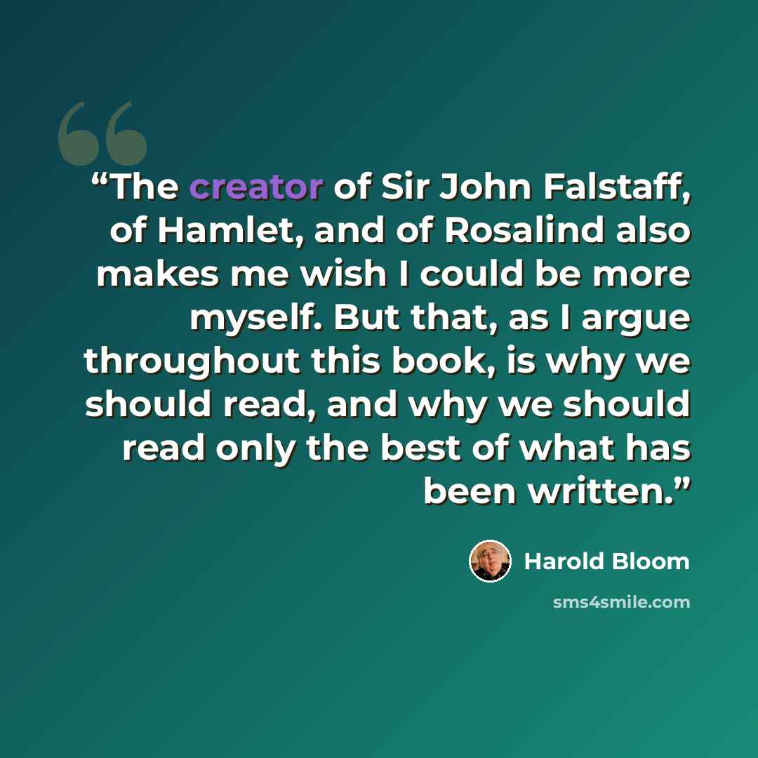 “The creator of Sir John Falstaff, of Hamlet, and of Rosalind also makes me wish I could be more myself. But that, as I argue throughout this book, is why we should read, and why we should read only the best of what has been written.” quote by Harold Bloom