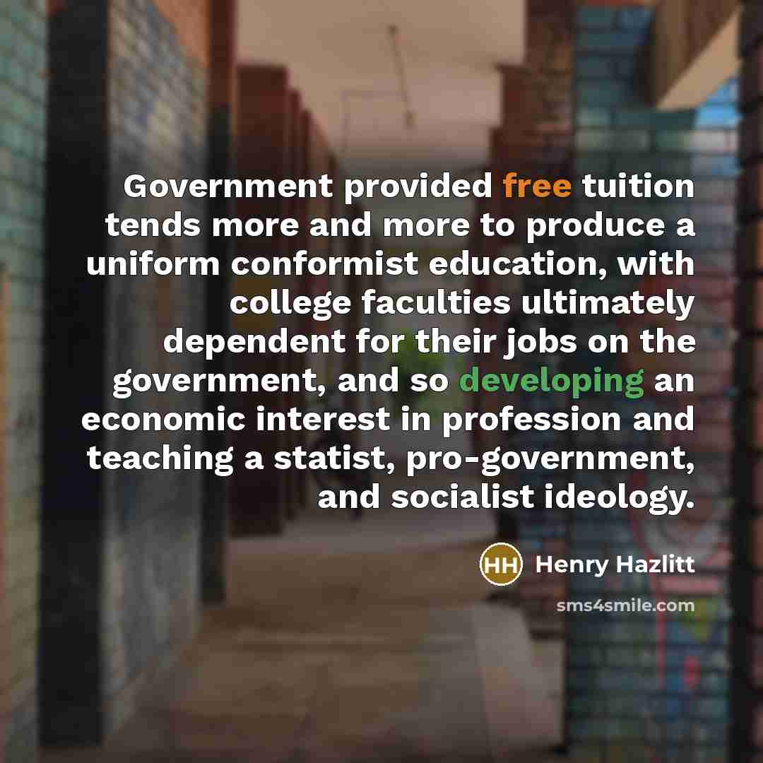 “Government provided free tuition tends more and more to produce a uniform conformist education, with college faculties ultimately dependent for their jobs on the government, and so developing an economic interest in profession and teaching a statist, pro-government, and socialist ideology.” quote by Henry Hazlitt