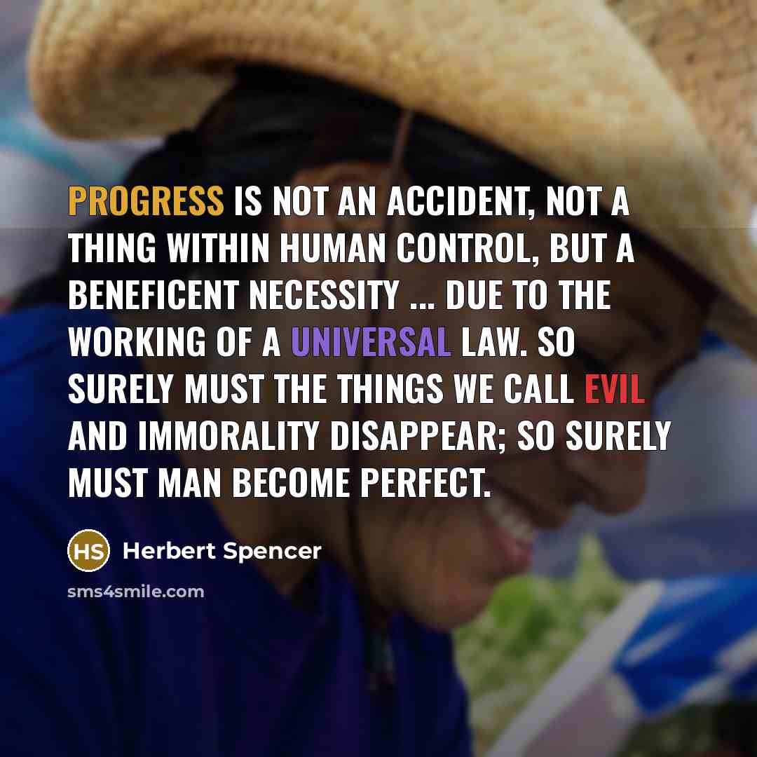 “Progress is not an accident, not a thing within human control, but a beneficent necessity ... due to the working of a universal law. So surely must the things we call evil and immorality disappear; so surely must man become perfect.” quote by Herbert Spencer