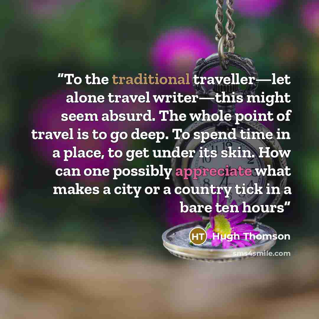 “To the traditional traveller—let alone travel writer—this might seem absurd. The whole point of travel is to go deep. To spend time in a place, to get under its skin. How can one possibly appreciate what makes a city or a country tick in a bare ten hours” quote by Hugh Thomson