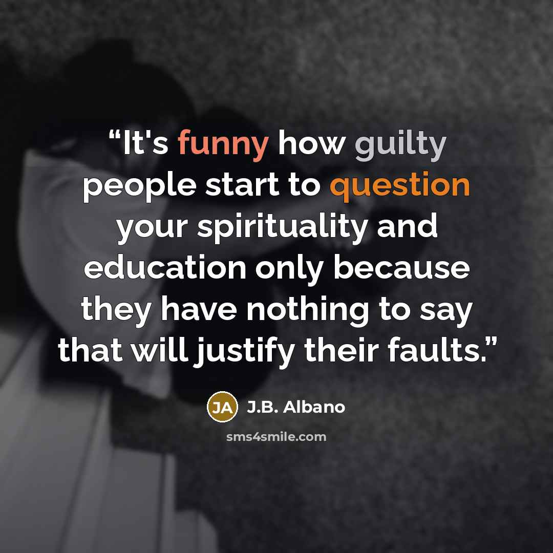 “It's funny how guilty people start to question your spirituality and education only because they have nothing to say that will justify their faults.” quote by J.B. Albano