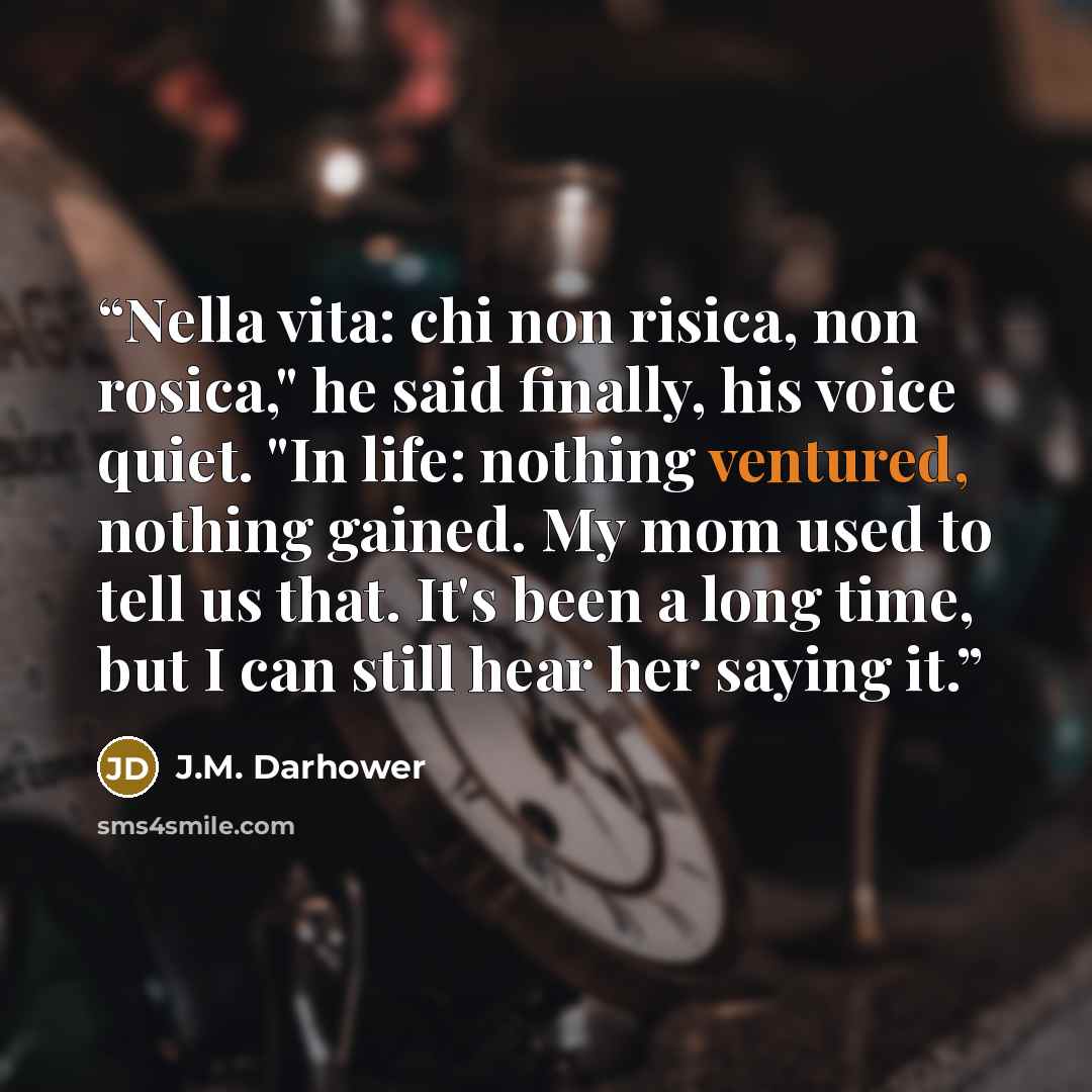 “Nella vita: chi non risica, non rosica," he said finally, his voice quiet. "In life: nothing ventured, nothing gained. My mom used to tell us that. It's been a long time, but I can still hear her saying it.” quote by J.M. Darhower