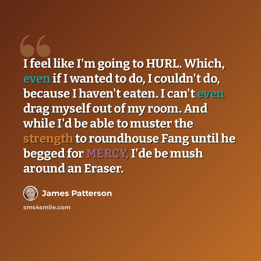 “I feel like I'm going to HURL. Which, even if I wanted to do, I couldn't do, because I haven't eaten. I can't even drag myself out of my room. And while I'd be able to muster the strength to roundhouse Fang until he begged for MERCY, I'de be mush around an Eraser.” quote by James Patterson