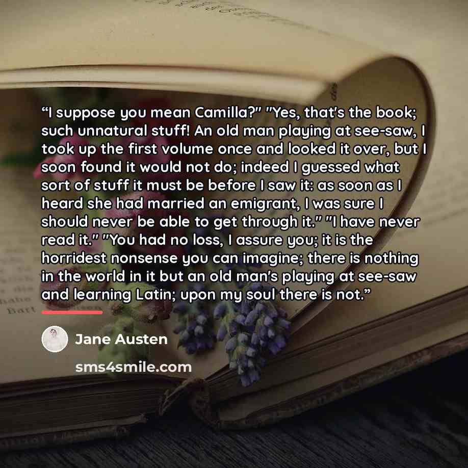 “I suppose you mean Camilla?" "Yes, that's the book; such unnatural stuff! An old man playing at see-saw, I took up the first volume once and looked it over, but I soon found it would not do; indeed I guessed what sort of stuff it must be before I saw it: as soon as I heard she had married an…” quote by Jane Austen