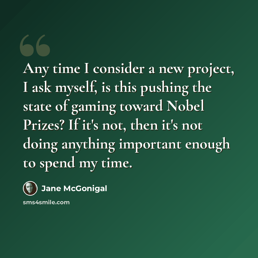 “Any time I consider a new project, I ask myself, is this pushing the state of gaming toward Nobel Prizes? If it's not, then it's not doing anything important enough to spend my time.” quote by Jane McGonigal