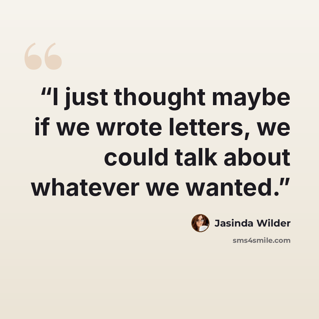 “I just thought maybe if we wrote letters, we could talk about whatever we wanted.” quote by Jasinda Wilder