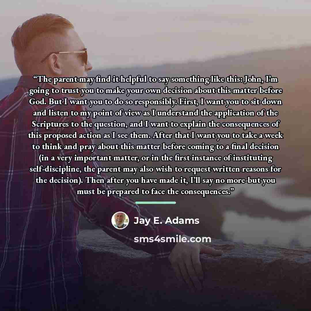 “The parent may find it helpful to say something like this: John, I’m going to trust you to make your own decision about this matter before God. But I want you to do so responsibly. First, I want you to sit down and listen to my point of view as I understand the application of the Scriptures to the…” quote by Jay E. Adams