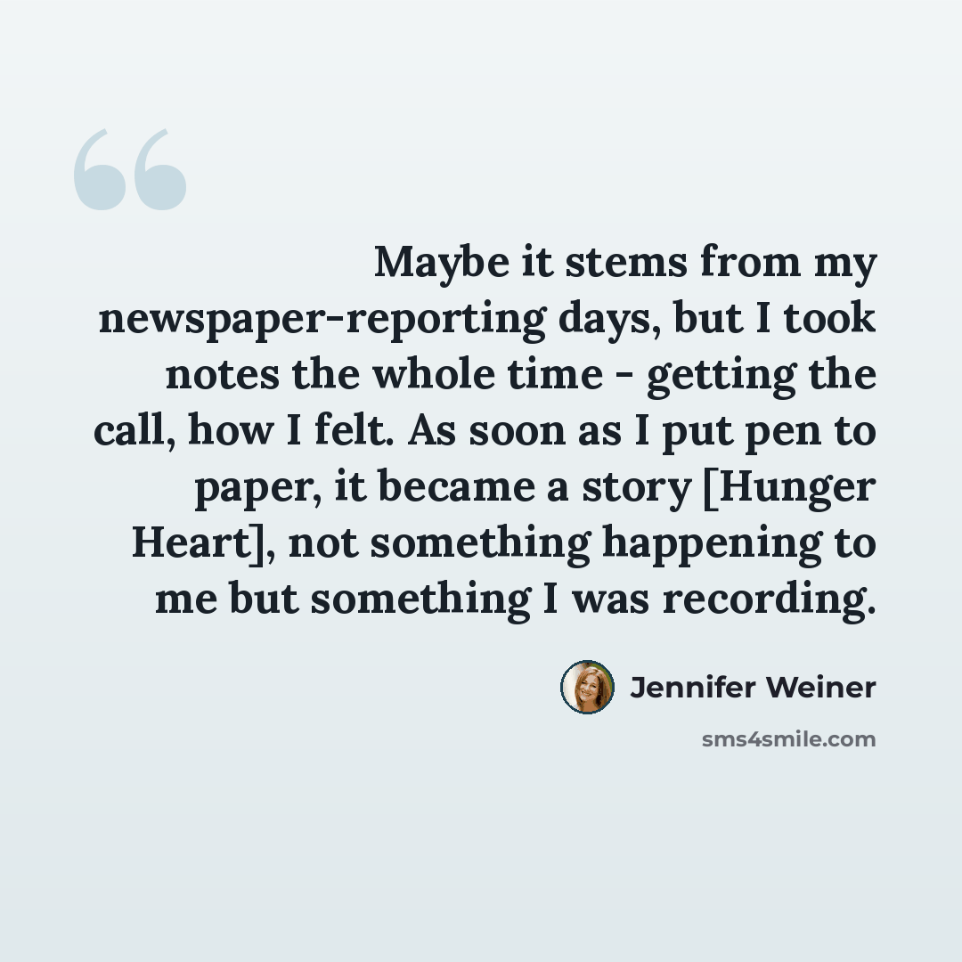 “Maybe it stems from my newspaper-reporting days, but I took notes the whole time - getting the call, how I felt. As soon as I put pen to paper, it became a story [Hunger Heart], not something happening to me but something I was recording.” quote by Jennifer Weiner