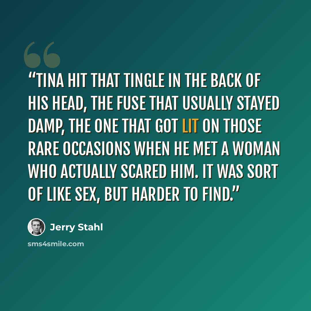“Tina hit that tingle in the back of his head, the fuse that usually stayed damp, the one that got lit on those rare occasions when he met a woman who actually scared him. It was sort of like sex, but harder to find.” quote by Jerry Stahl