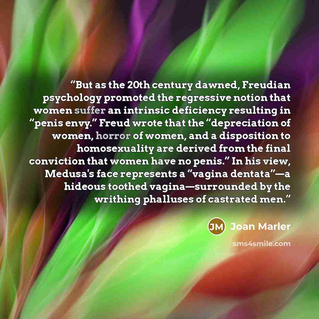 “But as the 20th century dawned, Freudian psychology promoted the regressive notion that women suffer an intrinsic deficiency resulting in “penis envy.” Freud wrote that the “depreciation of women, horror of women, and a disposition to homosexuality are derived from the final conviction that women…” quote by Joan Marler