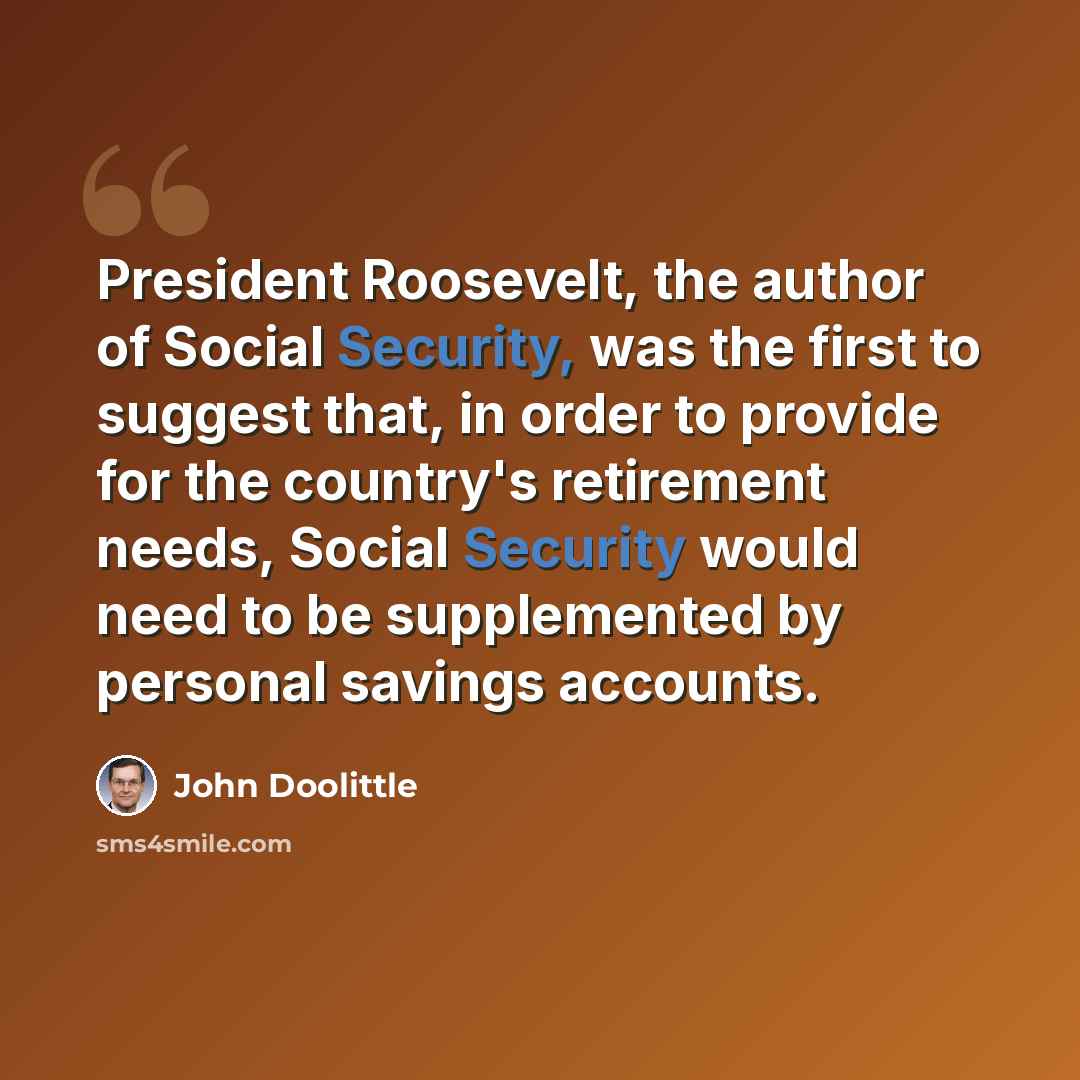 “President Roosevelt, the author of Social Security, was the first to suggest that, in order to provide for the country's retirement needs, Social Security would need to be supplemented by personal savings accounts.” quote by John Doolittle
