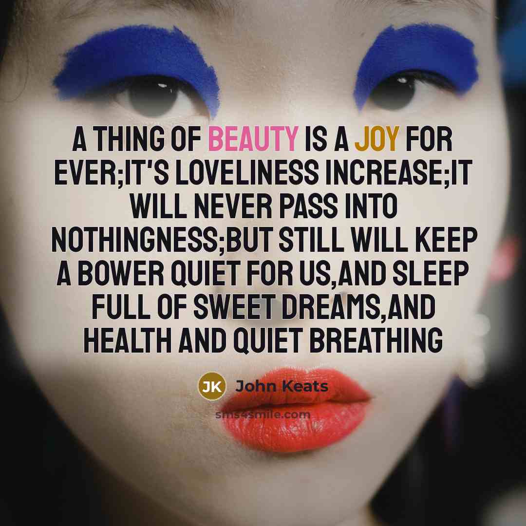 “A thing of beauty is a joy for ever;It's loveliness increase;it will never pass into nothingness;but still will keep a bower quiet for us,and sleep full of sweet dreams,and health and quiet breathing” quote by John Keats