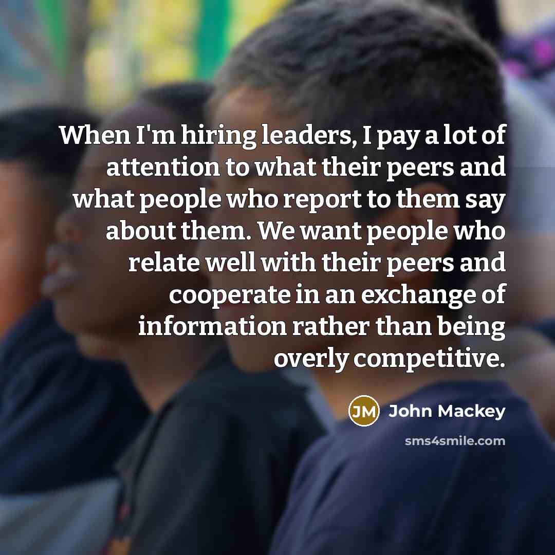 “When I'm hiring leaders, I pay a lot of attention to what their peers and what people who report to them say about them. We want people who relate well with their peers and cooperate in an exchange of information rather than being overly competitive.” quote by John Mackey