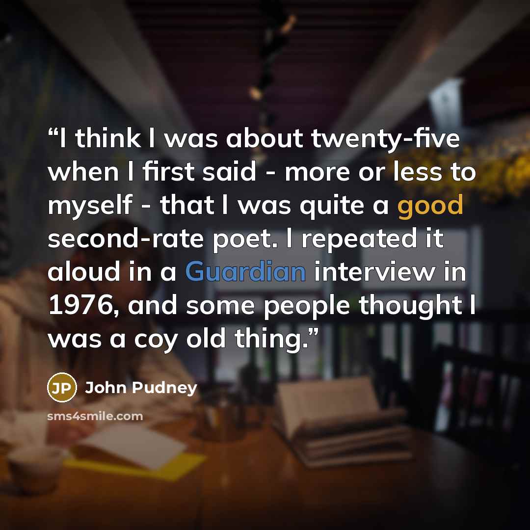 “I think I was about twenty-five when I first said - more or less to myself - that I was quite a good second-rate poet. I repeated it aloud in a Guardian interview in 1976, and some people thought I was a coy old thing.” quote by John Pudney
