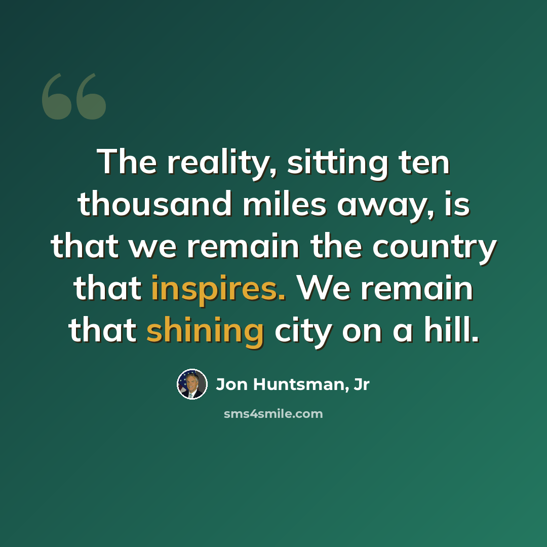 “The reality, sitting ten thousand miles away, is that we remain the country that inspires. We remain that shining city on a hill.” quote by Jon Huntsman, Jr
