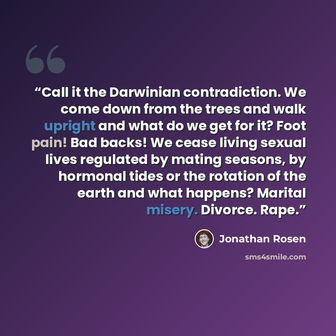 “Call it the Darwinian contradiction. We come down from the trees and walk upright and what do we get for it? Foot pain! Bad backs! We cease living sexual lives regulated by mating seasons, by hormonal tides or the rotation of the earth and what happens? Marital misery. Divorce. Rape.” quote by Jonathan Rosen