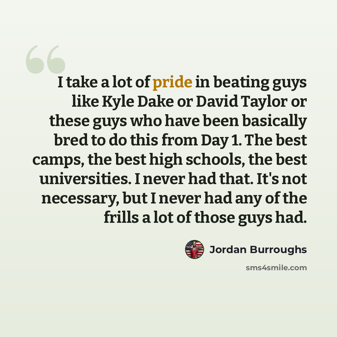 “I take a lot of pride in beating guys like Kyle Dake or David Taylor or these guys who have been basically bred to do this from Day 1. The best camps, the best high schools, the best universities. I never had that. It's not necessary, but I never had any of the frills a lot of those guys had.” quote by Jordan Burroughs