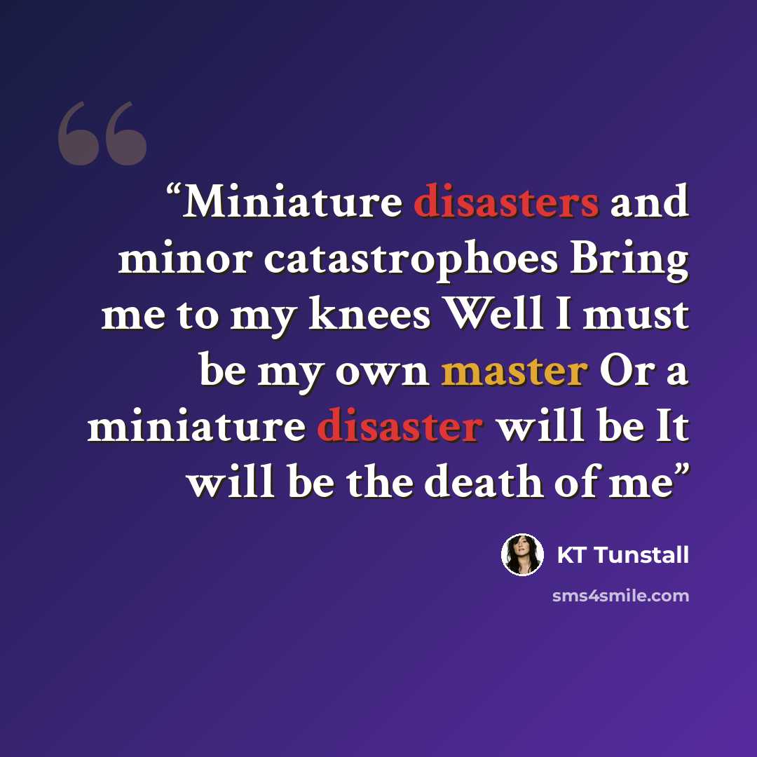 “Miniature disasters and minor catastrophoes Bring me to my knees Well I must be my own master Or a miniature disaster will be It will be the death of me” quote by KT Tunstall