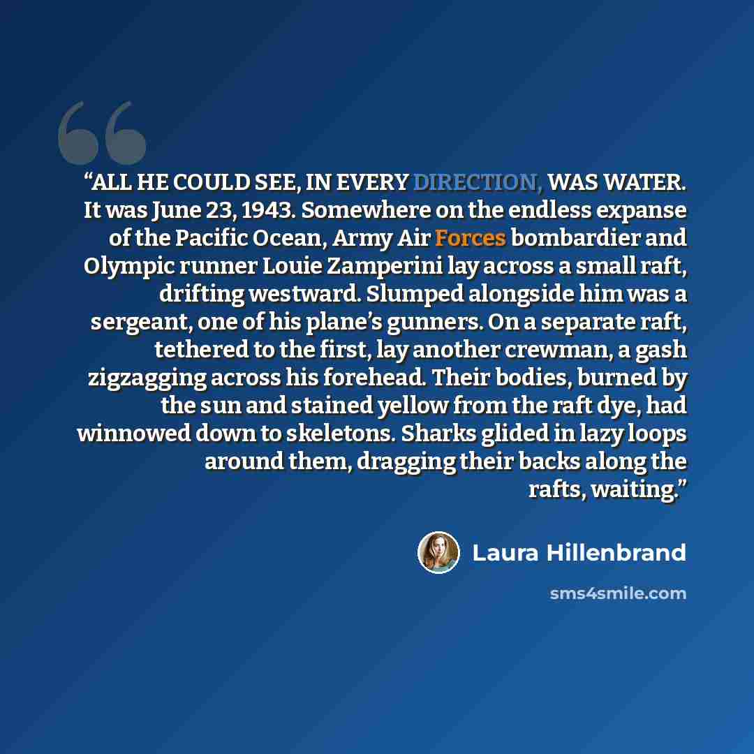 “ALL HE COULD SEE, IN EVERY DIRECTION, WAS WATER. It was June 23, 1943. Somewhere on the endless expanse of the Pacific Ocean, Army Air Forces bombardier and Olympic runner Louie Zamperini lay across a small raft, drifting westward. Slumped alongside him was a sergeant, one of his plane’s gunners…” quote by Laura Hillenbrand