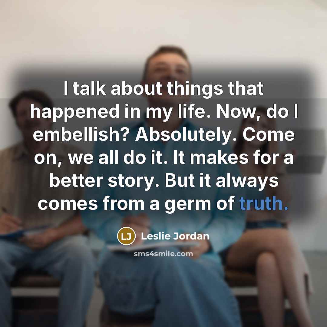 “I talk about things that happened in my life. Now, do I embellish? Absolutely. Come on, we all do it. It makes for a better story. But it always comes from a germ of truth.” quote by Leslie Jordan