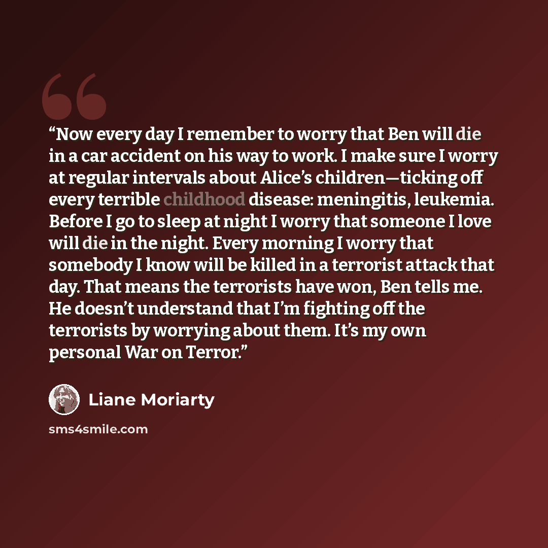 “Now every day I remember to worry that Ben will die in a car accident on his way to work. I make sure I worry at regular intervals about Alice’s children—ticking off every terrible childhood disease: meningitis, leukemia. Before I go to sleep at night I worry that someone I love will die in the…” quote by Liane Moriarty