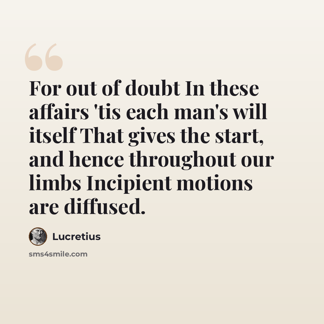 “For out of doubt In these affairs 'tis each man's will itself That gives the start, and hence throughout our limbs Incipient motions are diffused.” quote by Lucretius