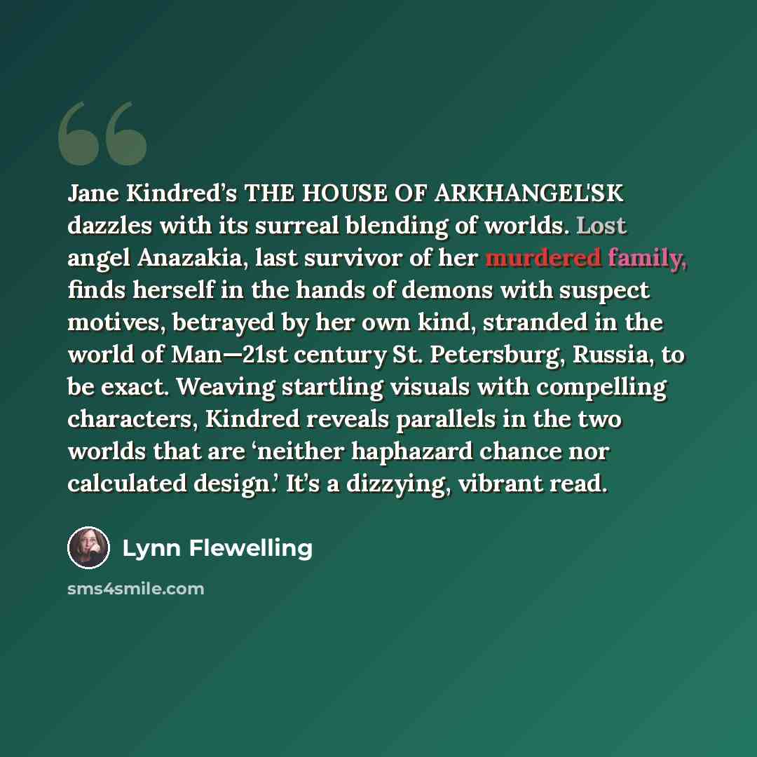 “Jane Kindred’s THE HOUSE OF ARKHANGEL'SK dazzles with its surreal blending of worlds. Lost angel Anazakia, last survivor of her murdered family, finds herself in the hands of demons with suspect motives, betrayed by her own kind, stranded in the world of Man—21st century St. Petersburg, Russia, to…” quote by Lynn Flewelling
