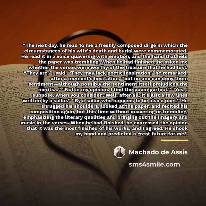 “The next day, he read to me a freshly composed dirge in which the circumstances of his wife’s death and burial were commemorated. He read it in a voice quavering with emotion, and the hand that held the paper was trembling. When he had finished, he asked me whether the verses were worthy of the…” quote by Machado de Assis