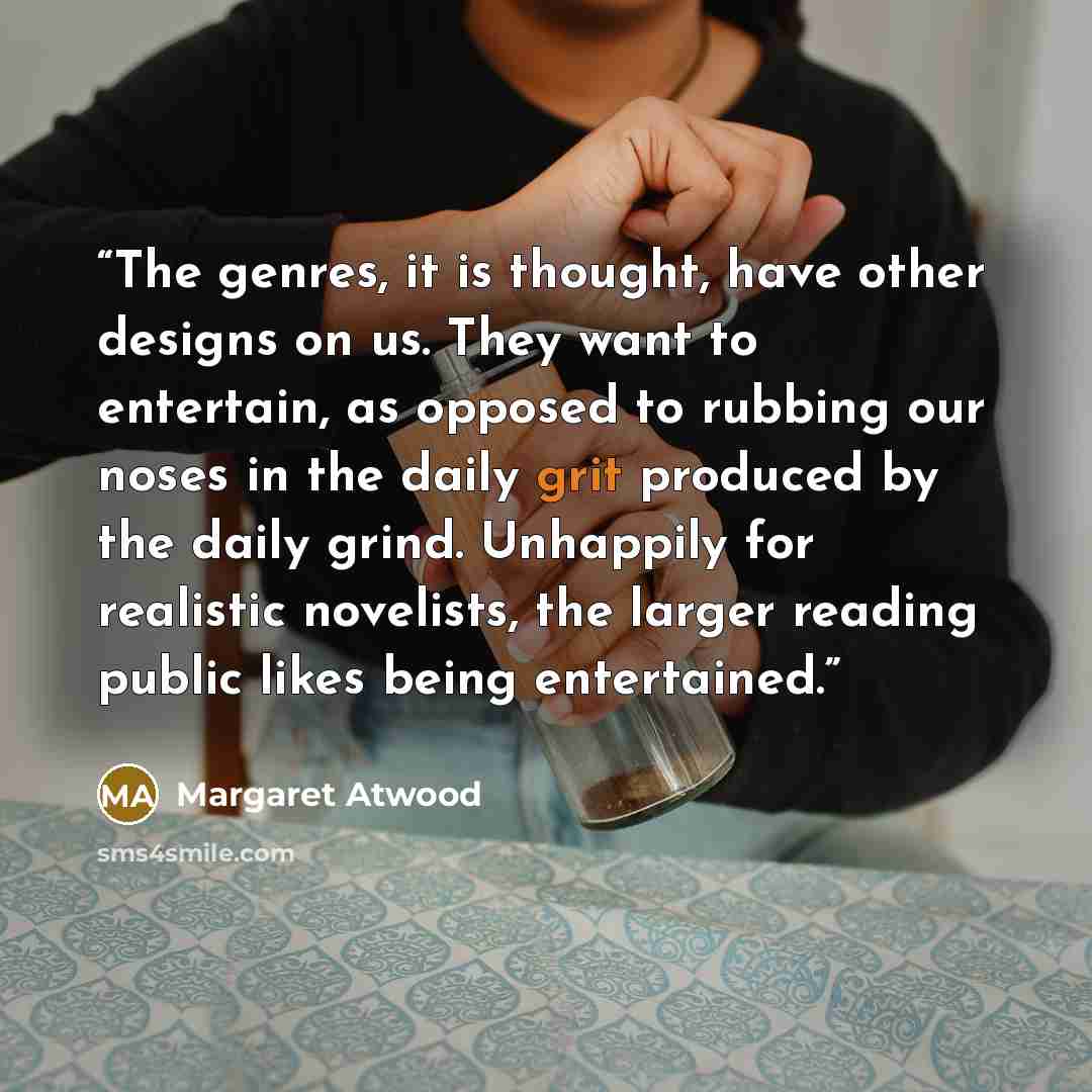 “The genres, it is thought, have other designs on us. They want to entertain, as opposed to rubbing our noses in the daily grit produced by the daily grind. Unhappily for realistic novelists, the larger reading public likes being entertained.” quote by Margaret Atwood