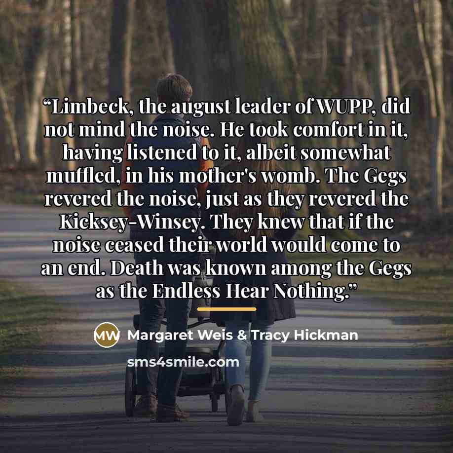 “Limbeck, the august leader of WUPP, did not mind the noise. He took comfort in it, having listened to it, albeit somewhat muffled, in his mother's womb. The Gegs revered the noise, just as they revered the Kicksey-Winsey. They knew that if the noise ceased their world would come to an end. Death…” quote by Margaret Weis & Tracy Hickman