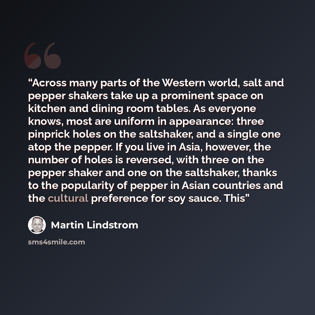 “Across many parts of the Western world, salt and pepper shakers take up a prominent space on kitchen and dining room tables. As everyone knows, most are uniform in appearance: three pinprick holes on the saltshaker, and a single one atop the pepper. If you live in Asia, however, the number of…” quote by Martin Lindstrom