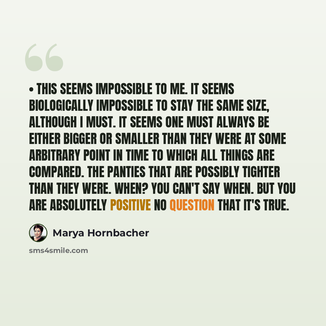 “• This seems impossible to me. It seems biologically impossible to stay the same size, although I must. It seems one must always be either bigger or smaller than they were at some arbitrary point in time to which all things are compared. The panties that are possibly tighter than they were. When?…” quote by Marya Hornbacher