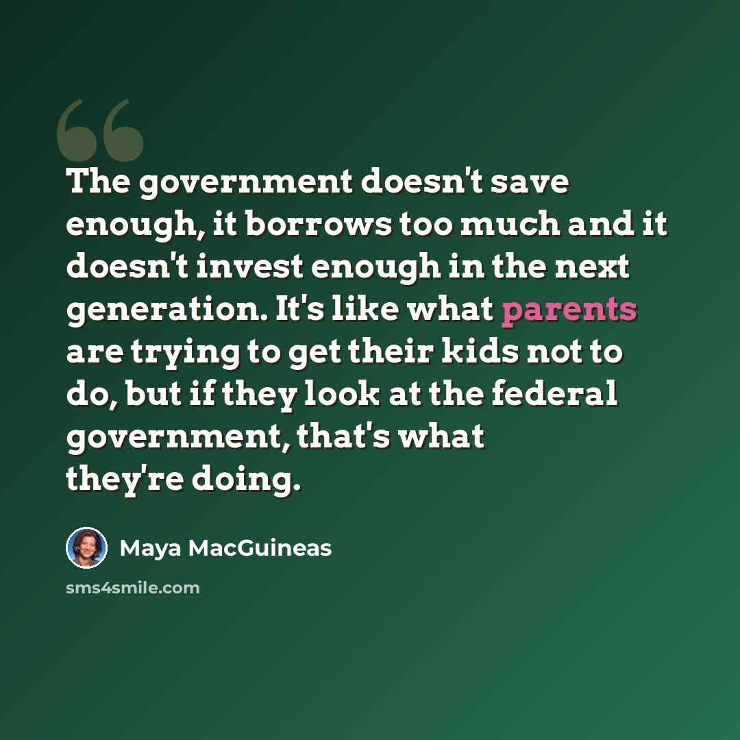 “The government doesn't save enough, it borrows too much and it doesn't invest enough in the next generation. It's like what parents are trying to get their kids not to do, but if they look at the federal government, that's what they're doing.” quote by Maya MacGuineas