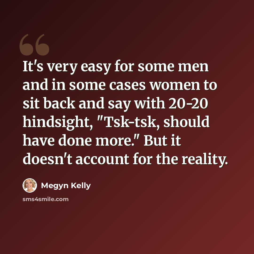 “It's very easy for some men and in some cases women to sit back and say with 20-20 hindsight, "Tsk-tsk, should have done more." But it doesn't account for the reality.” quote by Megyn Kelly