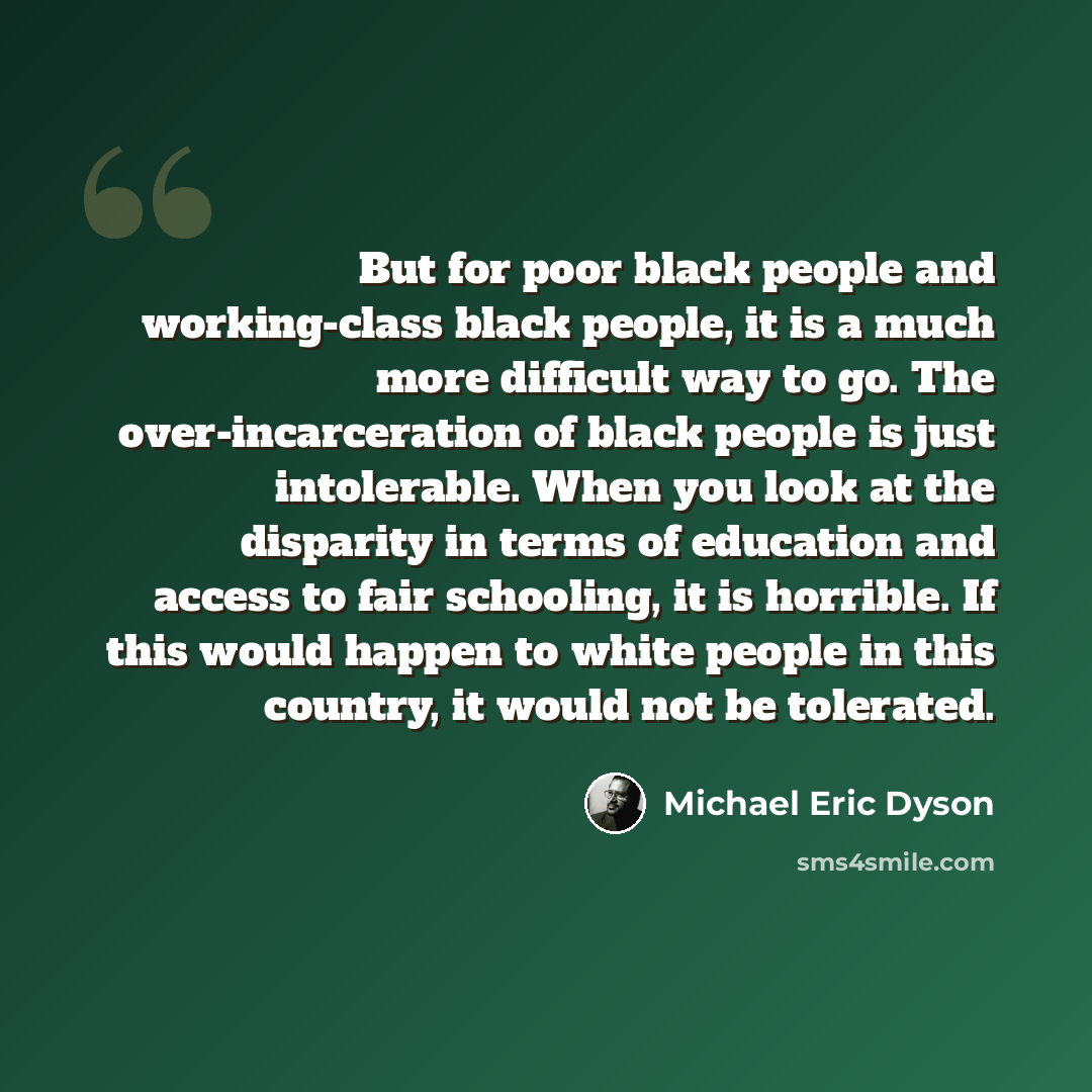 “But for poor black people and working-class black people, it is a much more difficult way to go. The over-incarceration of black people is just intolerable. When you look at the disparity in terms of education and access to fair schooling, it is horrible. If this would happen to white people in…” quote by Michael Eric Dyson