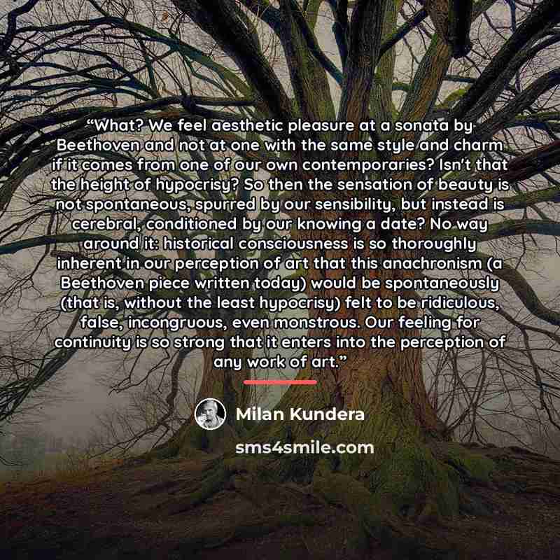 “What? We feel aesthetic pleasure at a sonata by Beethoven and not at one with the same style and charm if it comes from one of our own contemporaries? Isn't that the height of hypocrisy? So then the sensation of beauty is not spontaneous, spurred by our sensibility, but instead is cerebral…” quote by Milan Kundera