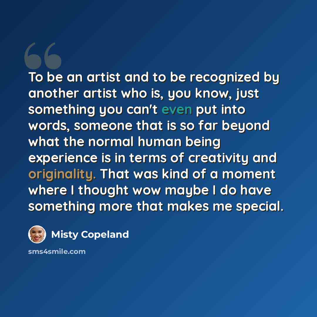 “To be an artist and to be recognized by another artist who is, you know, just something you can't even put into words, someone that is so far beyond what the normal human being experience is in terms of creativity and originality. That was kind of a moment where I thought wow maybe I do have…” quote by Misty Copeland