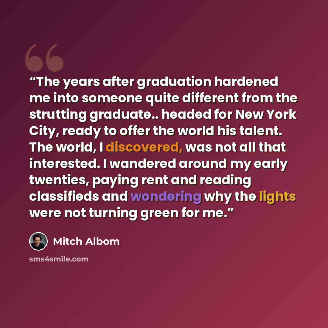 “The years after graduation hardened me into someone quite different from the strutting graduate.. headed for New York City, ready to offer the world his talent. The world, I discovered, was not all that interested. I wandered around my early twenties, paying rent and reading classifieds and…” quote by Mitch Albom